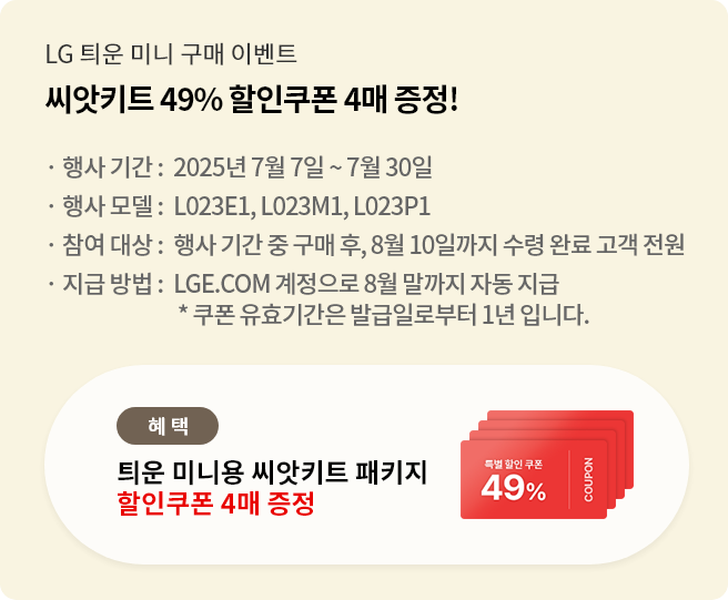 lg 틔운 미니 구매 이벤트 씨앗쿠폰 49% 할인쿠폰 4매 증정! 행사 기간:7.7~7.30 행사모델: L023E1, L023M1, L023P1 참여대상: 행사기간 중 구매 후, 8.10까지 수령완료 고객 전원 지급 방법: LGE.COM 계정으로 8월 말까지 자동 지급 *쿠폰 유효기간은 발급일로부터 1년입니다.